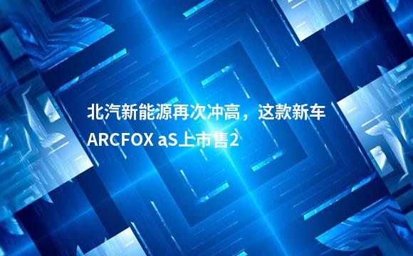 北汽新能源再次冲高，这款新车ARCFOX aS上市售2